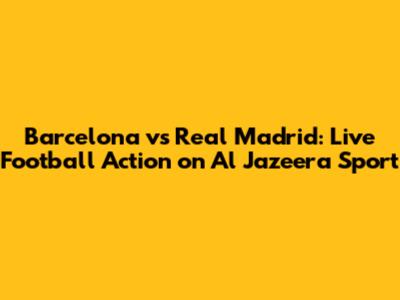 Barcelona vs Real Madrid: Live Football Action on Al Jazeera Sport