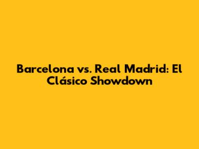 Barcelona vs. Real Madrid: El Clásico Showdown