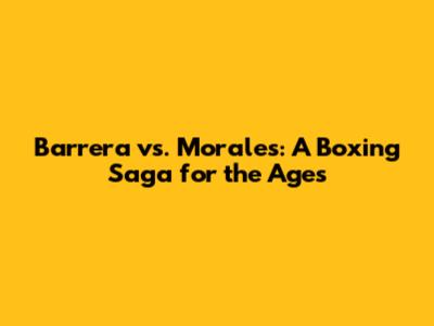 Barrera vs. Morales: A Boxing Saga for the Ages