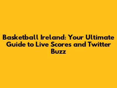 Basketball Ireland: Your Ultimate Guide to Live Scores and Twitter Buzz
