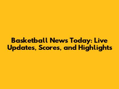 Basketball News Today: Live Updates, Scores, and Highlights