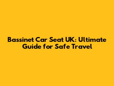 Bassinet Car Seat UK: Ultimate Guide for Safe Travel