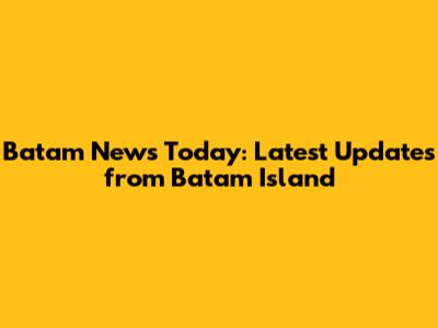 Batam News Today: Latest Updates from Batam Island