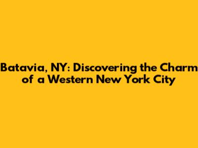 Batavia, NY: Discovering the Charm of a Western New York City