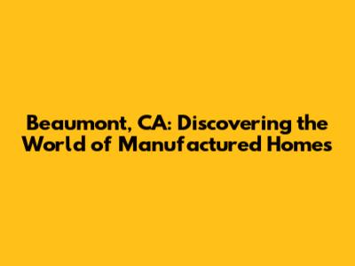 Beaumont, CA: Discovering the World of Manufactured Homes