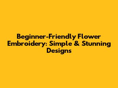 Beginner-Friendly Flower Embroidery: Simple & Stunning Designs