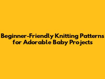 Beginner-Friendly Knitting Patterns for Adorable Baby Projects