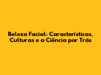 Beleza Facial: Características, Culturas e a Ciência por Trás