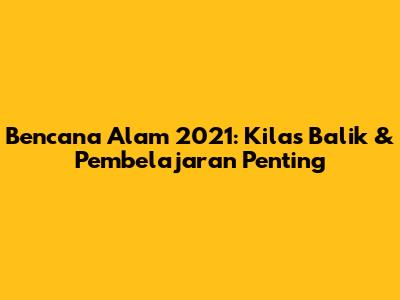 Bencana Alam 2021: Kilas Balik & Pembelajaran Penting
