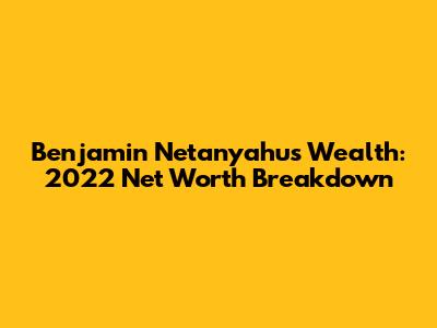 Benjamin Netanyahu's Wealth: 2022 Net Worth Breakdown