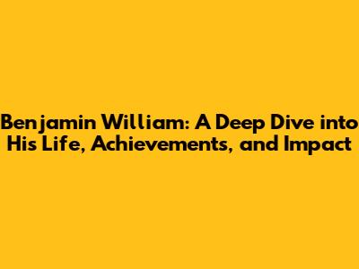 Benjamin William: A Deep Dive into His Life, Achievements, and Impact
