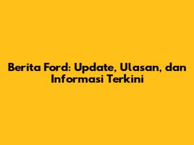 Berita Ford: Update, Ulasan, dan Informasi Terkini