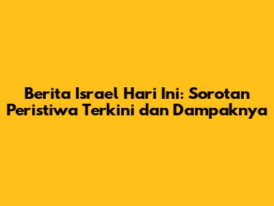 Berita Israel Hari Ini: Sorotan Peristiwa Terkini dan Dampaknya