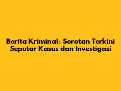 Berita Kriminal: Sorotan Terkini Seputar Kasus dan Investigasi