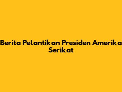 Berita Pelantikan Presiden Amerika Serikat