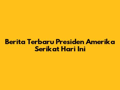Berita Terbaru Presiden Amerika Serikat Hari Ini