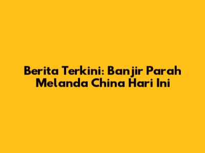 Berita Terkini: Banjir Parah Melanda China Hari Ini