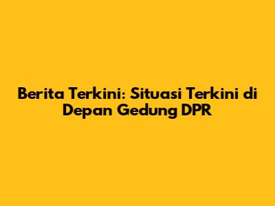 Berita Terkini: Situasi Terkini di Depan Gedung DPR