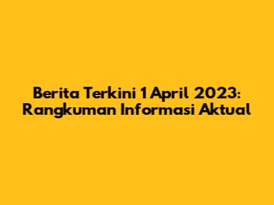 Berita Terkini 1 April 2023: Rangkuman Informasi Aktual