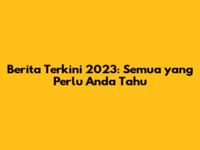 Berita Terkini 2023: Semua yang Perlu Anda Tahu