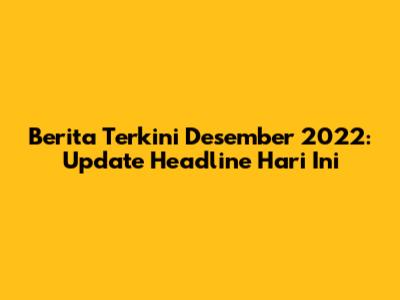 Berita Terkini Desember 2022: Update Headline Hari Ini