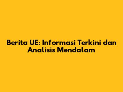 Berita UE: Informasi Terkini dan Analisis Mendalam