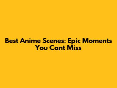 Best Anime Scenes: Epic Moments You Can't Miss