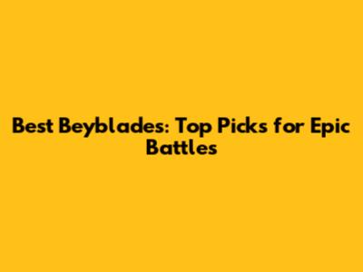 Best Beyblades: Top Picks for Epic Battles