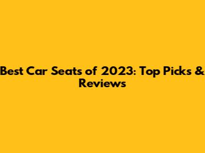 Best Car Seats of 2023: Top Picks & Reviews