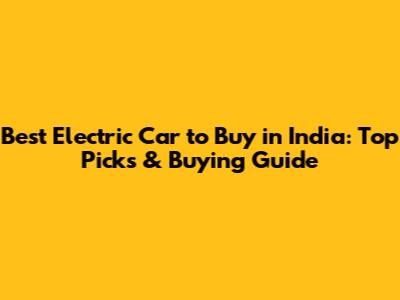Best Electric Car to Buy in India: Top Picks & Buying Guide