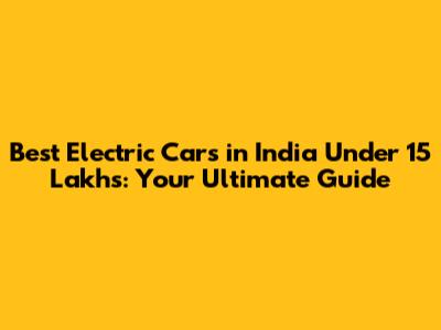 Best Electric Cars in India Under 15 Lakhs: Your Ultimate Guide