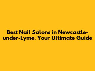 Best Nail Salons in Newcastle-under-Lyme: Your Ultimate Guide