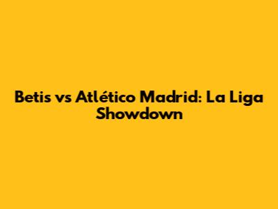 Betis vs Atlético Madrid: La Liga Showdown