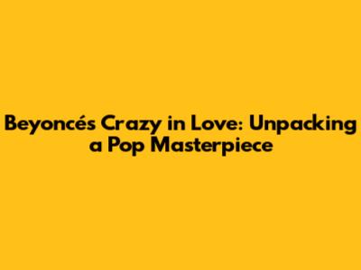 Beyoncé's 'Crazy in Love': Unpacking a Pop Masterpiece