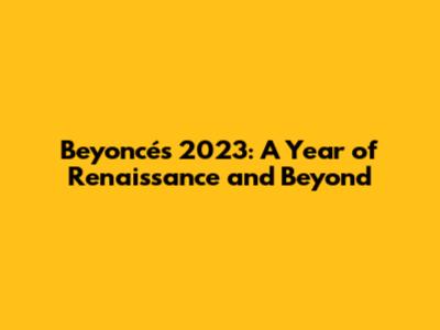Beyoncé's 2023: A Year of Renaissance and Beyond