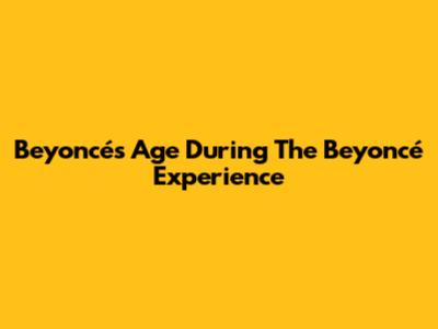 Beyoncé's Age During The Beyoncé Experience