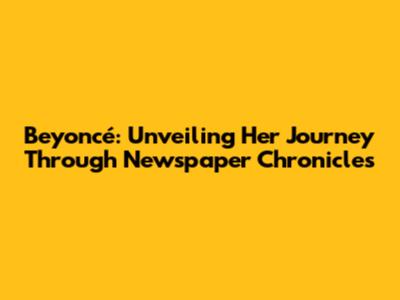 Beyoncé: Unveiling Her Journey Through Newspaper Chronicles