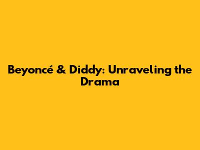 Beyoncé & Diddy: Unraveling the Drama
