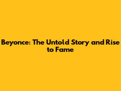 Beyonce: The Untold Story and Rise to Fame