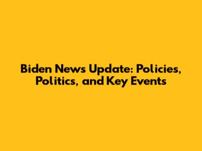 Biden News Update: Policies, Politics, and Key Events