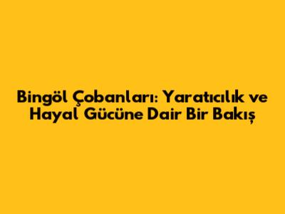Bingöl Çobanları: Yaratıcılık ve Hayal Gücüne Dair Bir Bakış