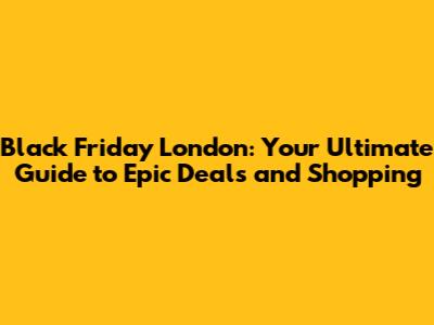 Black Friday London: Your Ultimate Guide to Epic Deals and Shopping