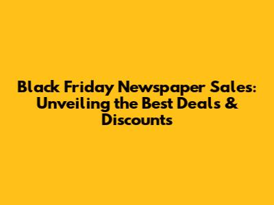 Black Friday Newspaper Sales: Unveiling the Best Deals & Discounts