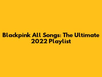 Blackpink All Songs: The Ultimate 2022 Playlist