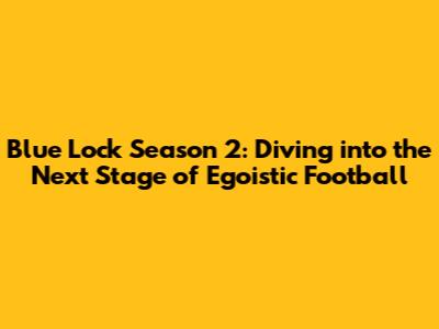 Blue Lock Season 2: Diving into the Next Stage of Egoistic Football
