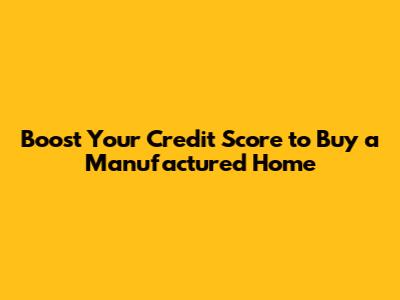 Boost Your Credit Score to Buy a Manufactured Home
