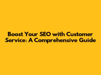 Boost Your SEO with Customer Service: A Comprehensive Guide