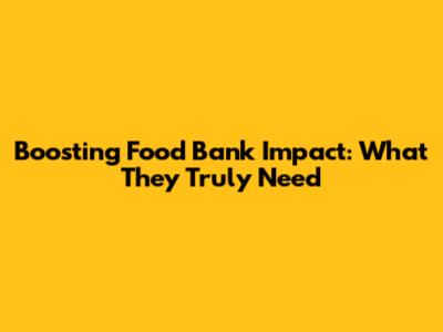 Boosting Food Bank Impact: What They Truly Need