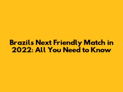 Brazil's Next Friendly Match in 2022: All You Need to Know