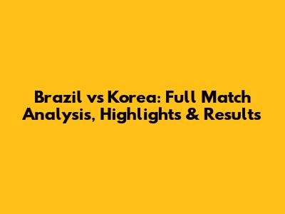 Brazil vs Korea: Full Match Analysis, Highlights & Results